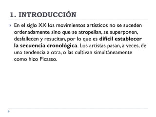 1. INTRODUCCIÓN
 En el siglo XX los movimientos artísticos no se suceden
ordenadamente sino que se atropellan, se superponen,
desfallecen y resucitan, por lo que es difícil establecer
la secuencia cronológica. Los artistas pasan, a veces, de
una tendencia a otra, o las cultivan simultáneamente
como hizo Picasso.
 