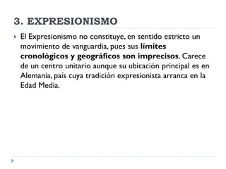 3. EXPRESIONISMO
 El Expresionismo no constituye, en sentido estricto un
movimiento de vanguardia, pues sus límites
cronológicos y geográficos son imprecisos. Carece
de un centro unitario aunque su ubicación principal es en
Alemania, país cuya tradición expresionista arranca en la
Edad Media.
 