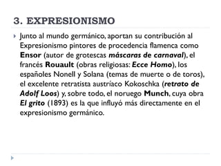 3. EXPRESIONISMO
 Junto al mundo germánico, aportan su contribución al
Expresionismo pintores de procedencia flamenca como
Ensor (autor de grotescas máscaras de carnaval), el
francés Rouault (obras religiosas: Ecce Homo), los
españoles Nonell y Solana (temas de muerte o de toros),
el excelente retratista austríaco Kokoschka (retrato de
Adolf Loos) y, sobre todo, el noruego Munch, cuya obra
El grito (1893) es la que influyó más directamente en el
expresionismo germánico.
 