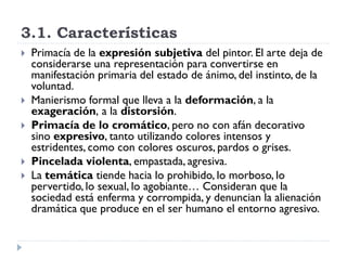 3.1. Características
 Primacía de la expresión subjetiva del pintor. El arte deja de
considerarse una representación para convertirse en
manifestación primaria del estado de ánimo, del instinto, de la
voluntad.
 Manierismo formal que lleva a la deformación, a la
exageración, a la distorsión.
 Primacía de lo cromático, pero no con afán decorativo
sino expresivo, tanto utilizando colores intensos y
estridentes, como con colores oscuros, pardos o grises.
 Pincelada violenta, empastada, agresiva.
 La temática tiende hacia lo prohibido, lo morboso, lo
pervertido, lo sexual, lo agobiante… Consideran que la
sociedad está enferma y corrompida, y denuncian la alienación
dramática que produce en el ser humano el entorno agresivo.
 