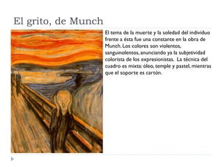 El grito, de Munch
El tema de la muerte y la soledad del individuo
frente a ésta fue una constante en la obra de
Munch.Los colores son violentos,
sanguinolentos,anunciando ya la subjetividad
colorista de los expresionistas. La técnica del
cuadro es mixta: óleo, temple y pastel, mientras
que el soporte es cartón.
 