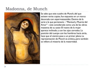 Madonna, de Munch
Se sabe que este cuadro de Munch,del que
existen varias copias, fue expuesto en un marco
decorado con espermatozoides. Dentro de la
serie a la que pertenecía – “Plenitud y Muerte del
Amor” - está considerada como una de las obras
maestras de su autor. El rostro de la mujer
aparece inclinado y con los ojos cerrados. La
posición del cuerpo con los hombros hacia atrás,
hace que el vientre pase a un primer plano. La
representación de Munch es erótica, pero también
se refiere al misterio de la maternidad.
 