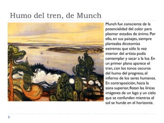 Humo del tren, de Munch
Munch fue consciente de la
potencialidad del color para
plasmar estados de ánimo. Por
ello, en sus paisajes, siempre
planteaba dicotomías
extremas que sólo la voz
interior del artista podía
contemplar y sacar a la luz. En
un primer plano aparece el
tren, con los tonos oscuros
del humo del progreso, el
infierno de los seres humanos.
En contraposición, hacia la
zona superior, flotan las líricas
imágenes de un lago y un cielo
que se confunden mientras el
sol se hunde en el horizonte.
 