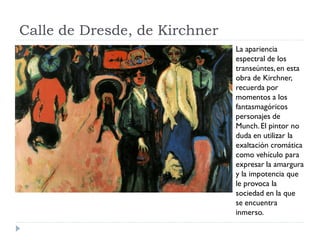 Calle de Dresde, de Kirchner
La apariencia
espectral de los
transeúntes,en esta
obra de Kirchner,
recuerda por
momentos a los
fantasmagóricos
personajes de
Munch.El pintor no
duda en utilizar la
exaltación cromática
como vehículo para
expresar la amargura
y la impotencia que
le provoca la
sociedad en la que
se encuentra
inmerso.
 