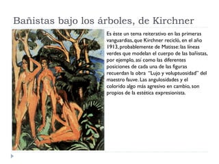 Bañistas bajo los árboles, de Kirchner
Es éste un tema reiterativo en las primeras
vanguardias,que Kirchner recicló, en el año
1913,probablemente de Matisse: las líneas
verdes que modelan el cuerpo de las bañistas,
por ejemplo, así como las diferentes
posiciones de cada una de las figuras
recuerdan la obra “Lujo y voluptuosidad” del
maestro fauve. Las angulosidades y el
colorido algo más agresivo en cambio, son
propios de la estética expresionista.
 