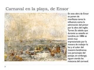 Carnaval en la playa, de Ensor
En esta obra de Ensor
se ponen de
manifiesto tanto la
influencia como la
admiración del pintor
por la obra del inglés
Turner. Es sabido que
durante su estadía en
Londres, en 1886 se
sintió muy
impresionado por la
manera de trabajar la
luz y el color del
maestro londinense.
Los personajes del
paisaje, sin embargo,
siguen siendo las
máscaras del carnaval.
 