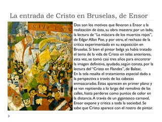 La entrada de Cristo en Bruselas, de Ensor
Dos son los motivos que llevaron a Ensor a la
realización de ésta, su obra maestra: por un lado,
la lectura de “La máscara de los muertos rojos”,
de Edgar Allan Poe, y por otro, el rechazo de la
crítica experimentado en su exposición en
Bruselas. Si bien el pintor belga ya había tratado
el tema de la vida de Cristo en telas anteriores,
esta vez, se tomó casi tres años para encontrar
la imagen definitiva, ayudado, según consta, por la
lectura del “Cristo en Flandes”, de Balzac.
En la tela resalta el tratamiento especial dado a
la perspectiva a través de las cabezas
enmascaradas.Éstas aparecen en primer plano y
se van repitiendo a lo largo del remolino de las
calles, hasta perderse como puntos de color en
la distancia.A través de un gigantesco carnaval,
Ensor expone y critica a toda la sociedad. Se
sabe que Cristo aparece con el rostro de pintor.
 