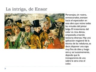 La intriga, de Ensor
Personajes, sin rostro,
enmascarados,avanzan
hacia el espectador en
esta obra que reúne todas
las virtudes del pintor
belga. El tratamiento del
color es rico, denso,
empastado,creando
texturas diversas. Hay una
aplicación magistral de la
técnica de las veladuras, es
decir, disponer una capa
muy fina de óleo y luego
otra y así sucesivamente,
dejando que la
transparencia de una
sobre la otra cree el
color.
 