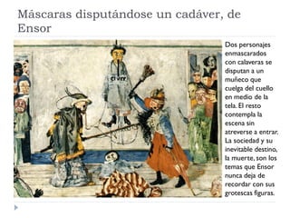 Máscaras disputándose un cadáver, de
Ensor
Dos personajes
enmascarados
con calaveras se
disputan a un
muñeco que
cuelga del cuello
en medio de la
tela. El resto
contempla la
escena sin
atreverse a entrar.
La sociedad y su
inevitable destino,
la muerte, son los
temas que Ensor
nunca deja de
recordar con sus
grotescas figuras.
 