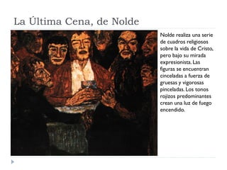 La Última Cena, de Nolde
Nolde realiza una serie
de cuadros religiosos
sobre la vida de Cristo,
pero bajo su mirada
expresionista. Las
figuras se encuentran
cinceladas a fuerza de
gruesas y vigorosas
pinceladas. Los tonos
rojizos predominantes
crean una luz de fuego
encendido.
 