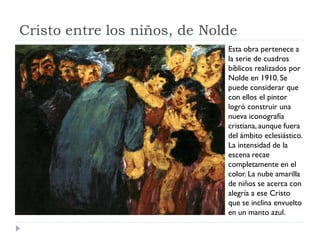 Cristo entre los niños, de Nolde
Esta obra pertenece a
la serie de cuadros
bíblicos realizados por
Nolde en 1910. Se
puede considerar que
con ellos el pintor
logró construir una
nueva iconografía
cristiana, aunque fuera
del ámbito eclesiástico.
La intensidad de la
escena recae
completamente en el
color. La nube amarilla
de niños se acerca con
alegría a ese Cristo
que se inclina envuelto
en un manto azul.
 