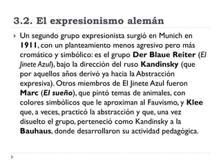 3.2. El expresionismo alemán
 Un segundo grupo expresionista surgió en Munich en
1911, con un planteamiento menos agresivo pero más
cromático y simbólico: es el grupo Der Blaue Reiter (El
Jinete Azul), bajo la dirección del ruso Kandinsky (que
por aquellos años derivó ya hacia la Abstracción
expresiva). Otros miembros de El Jinete Azul fueron
Marc (El sueño), que pintó temas de animales, con
colores simbólicos que le aproximan al Fauvismo, y Klee
que, a veces, practicó la abstracción y que, una vez
disuelto el grupo, perteneció como Kandinsky a la
Bauhaus, donde desarrollaron su actividad pedagógica.
 