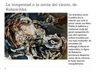 La tempestad o la novia del viento, de
Kokoschka
Tan dramática como
fructífera fue la
relación que unió al
pintor vienés con Alma
Mahler, la bellísima e
intelectual viuda del
genial compositor. En
esta obra aparecen
ambos envueltos por
una masa multicolor de
pinceladas. Sin
embargo, el efecto es
melancólico. La figura
de Kokoscha
permanece despierta,
como alerta, mientras
la mujer duerme
tranquilamente.
 