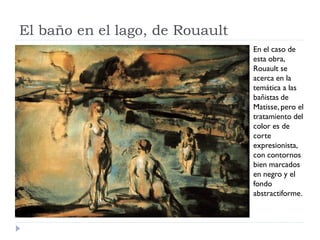 El baño en el lago, de Rouault
En el caso de
esta obra,
Rouault se
acerca en la
temática a las
bañistas de
Matisse, pero el
tratamiento del
color es de
corte
expresionista,
con contornos
bien marcados
en negro y el
fondo
abstractiforme.
 