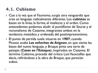 4.1. Cubismo
 Casi a la vez que el Fauvismo, surgía otra vanguardia que
crea un lenguaje radicalmente diferente. Los cubistas se
basan en la línea, la forma, el intelecto y el orden. Como
antecedentes podemos aludir al puntillismo de Seurat y al
racionalismo de Cezanne, integrantes ambos en la
tendencia metódica y ordenada del postimpresionismo.
 El punto de partida suele situarse en 1907, cuando
Picasso acaba Las señoritas de Avignon, en que sienta las
bases del nuevo lenguaje, y Braque pinta una serie de
paisajes (Casas en l’Estaque), inspirados en Cezanne. El
término Cubismo, procede del crítico Luis Vauxcelles que
decía, refiriéndose a la obra de Braque, que parecían
cubos.
 