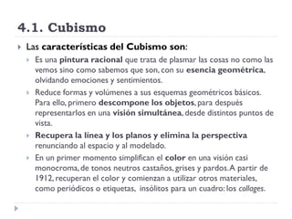 4.1. Cubismo
 Las características del Cubismo son:
 Es una pintura racional que trata de plasmar las cosas no como las
vemos sino como sabemos que son, con su esencia geométrica,
olvidando emociones y sentimientos.
 Reduce formas y volúmenes a sus esquemas geométricos básicos.
Para ello, primero descompone los objetos, para después
representarlos en una visión simultánea, desde distintos puntos de
vista.
 Recupera la línea y los planos y elimina la perspectiva
renunciando al espacio y al modelado.
 En un primer momento simplifican el color en una visión casi
monocroma,de tonos neutros castaños, grises y pardos.A partir de
1912, recuperan el color y comienzan a utilizar otros materiales,
como periódicos o etiquetas, insólitos para un cuadro: los collages.
 
