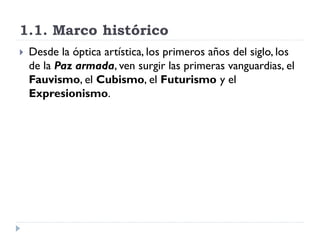 1.1. Marco histórico
 Desde la óptica artística, los primeros años del siglo, los
de la Paz armada, ven surgir las primeras vanguardias, el
Fauvismo, el Cubismo, el Futurismo y el
Expresionismo.
 