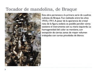 Tocador de mandolina, de Braque
Esta obra pertenece a la primera serie de cuadros
cubistas de Braque. Fue realizada entre los años
1910 y 1911.A pesar de la apariencia de cristal
roto de la figura, todavía es posible percibir cómo
sostiene el instrumento con su mano izquierda. La
homogeneidad del color se mantiene, con
excepción de ciertas zonas de mayor volumen
trabajadas con cortas pinceladas de blanco.
 