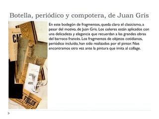 Botella, periódico y compotera, de Juan Gris
En este bodegón de fragmentos, queda claro el clasicismo, a
pesar del motivo, de Juan Gris. Los colores están aplicados con
una delicadeza y elegancia que recuerdan a las grandes obras
del barroco francés. Los fragmentos de objetos cotidianos,
periódico incluido, han sido realizados por el pintor. Nos
encontramos otra vez ante la pintura que imita al collage.
 