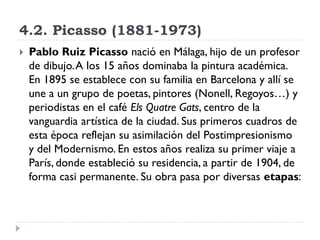4.2. Picasso (1881-1973)
 Pablo Ruiz Picasso nació en Málaga, hijo de un profesor
de dibujo.A los 15 años dominaba la pintura académica.
En 1895 se establece con su familia en Barcelona y allí se
une a un grupo de poetas, pintores (Nonell, Regoyos…) y
periodistas en el café Els Quatre Gats, centro de la
vanguardia artística de la ciudad. Sus primeros cuadros de
esta época reflejan su asimilación del Postimpresionismo
y del Modernismo. En estos años realiza su primer viaje a
París, donde estableció su residencia, a partir de 1904, de
forma casi permanente. Su obra pasa por diversas etapas:
 