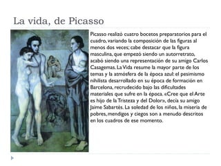 La vida, de Picasso
Picasso realizó cuatro bocetos preparatorios para el
cuadro, variando la composición de las figuras al
menos dos veces; cabe destacar que la figura
masculina, que empezó siendo un autorretrato,
acabó siendo una representación de su amigo Carlos
Casagemas.LaVida resume la mayor parte de los
temas y la atmósfera de la época azul: el pesimismo
nihilista desarrollado en su época de formación en
Barcelona, recrudecido bajo las dificultades
materiales que sufre en la época. «Cree que el Arte
es hijo de la Tristeza y del Dolor», decía su amigo
Jaime Sabartés. La soledad de los niños, la miseria de
pobres, mendigos y ciegos son a menudo descritos
en los cuadros de ese momento.
 