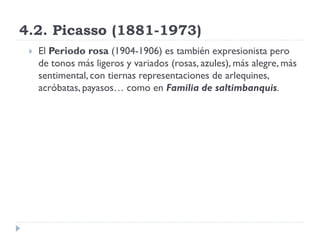 4.2. Picasso (1881-1973)
 El Periodo rosa (1904-1906) es también expresionista pero
de tonos más ligeros y variados (rosas, azules), más alegre, más
sentimental, con tiernas representaciones de arlequines,
acróbatas, payasos… como en Familia de saltimbanquis.
 