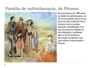 Familia de saltimbanquis, de Picasso
En la primavera de 1905 pintó
La familia de saltimbanquis, una
de sus principales obras de ese
año, una clara evolución hacia
la época rosa; un paisaje
desnudo y desdibujado en el
que se enmarcan aisladas las
bien dibujadas y estilizadas
figuras de los titiriteros,
personajes marginales cuya
vida solitaria impresionaba a
Picasso.
 