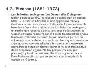 4.2. Picasso (1881-1973)
 Las Señoritas de Avignon (Les Demoiselles D’Avignon)
fueron pintadas en 1907, aunque no se expusieron en público
hasta 1916. Picasso admiraba el arte egipcio, los relieves
ibéricos y la estatuaria africana.Todas estas formas están en la
base de su fase cubista, iniciada con Las Señoritas de Avignon,
un cuadro que recuerda algunas versiones de Las bañistas de
Cezanne. Picasso rompe ya con la belleza tradicional: las figuras
femeninas, realizadas mediante tonos uniformes, pierden su
volumen y se articulan en una serie de planos que se cortan en
ángulos, como cuerpos tallados a la manera de la estatuaria
negra. Parece seguir en algunas figuras la ley de la frontalidad, la
doble proyección egipcia. No hay perspectiva sino que
personajes y fondo se fusionan. Dominan la geometría y la
línea. Podemos afirmar que en esta obra está sintetizada la
esencia del Cubismo.
 