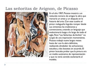 Las señoritas de Avignon, de Picasso
En el año 1907, Picasso mostró a un
reducido número de amigos la obra que
marcaría un antes y un después en la
historia del arte. Con este cuadro el
pintor malagueño lograba romper desde
sus cimientos las tradiciones y
convenciones, creando un lenguaje que
evolucionaría luego a lo largo de todo el
siglo. Pero “Las Señoritas de Aviñón” no
surgió de una inspiración momentánea.
Picasso trabajó nueve largos meses
hasta dar con la obra definitiva,
realizando alrededor de ochocientos
estudios y dos bocetos en acuarela. El
pintor buscaba probar que la pintura era
un medio autónomo de representación
y que no tenía sentido esclavizarla al
modelo.
 