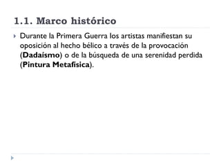 1.1. Marco histórico
 Durante la Primera Guerra los artistas manifiestan su
oposición al hecho bélico a través de la provocación
(Dadaísmo) o de la búsqueda de una serenidad perdida
(Pintura Metafísica).
 