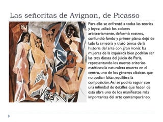 Las señoritas de Avignon, de Picasso
Para ello se enfrentó a todas las teorías
y leyes: utilizó los colores
arbitrariamente,deformó rostros,
confundió fondo y primer plano, dejó de
lado la simetría y trató temas de la
historia del arte con gran ironía: las
mujeres de la izquierda bien podrían ser
las tres diosas del Juicio de Paris,
representando los nuevos criterios
estéticos; la naturaleza muerta en el
centro, uno de los géneros clásicos que
no podían faltar, equilibra la
composición.Así se podría seguir con
una infinidad de detalles que hacen de
esta obra uno de los manifiestos más
importantes del arte contemporáneo.
 