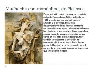 Muchacha con mandolina, de Picasso
De un colorido poético es este retrato de la
amiga de Picasso, Fanny Tellier, realizado en
1910 a medio camino entre el cubismo
analítico y el sintético. Existe una
descomposición de las distintas partes del
rostro teniendo en cuenta el volumen así como
las relaciones entre vacío y el lleno; se resaltan
ciertas zonas del cuerpo geométricamente,
como en este caso el seno izquierdo. Pero
también se encuentra la disolución de
elementos plásticos en meras líneas. No se
puede hablar aquí de un retrato en lo formal,
pero sí de un momento psíquico de la persona
que sirvió como modelo.
 