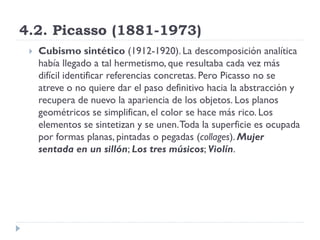4.2. Picasso (1881-1973)
 Cubismo sintético (1912-1920). La descomposición analítica
había llegado a tal hermetismo, que resultaba cada vez más
difícil identificar referencias concretas. Pero Picasso no se
atreve o no quiere dar el paso definitivo hacia la abstracción y
recupera de nuevo la apariencia de los objetos. Los planos
geométricos se simplifican, el color se hace más rico. Los
elementos se sintetizan y se unen.Toda la superficie es ocupada
por formas planas, pintadas o pegadas (collages). Mujer
sentada en un sillón; Los tres músicos; Violín.
 