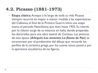 4.2. Picasso (1881-1973)
 Etapa clásica.Aunque a lo largo de toda su vida Picasso
siempre recurrió en mayor o menor medida a las experiencias
del Cubismo, al final de la Primera Guerra inicia una etapa
nueva, el periodo Neoclásico, que dura hasta 1925. Su interés
por lo clásico surge de su estancia en Italia, donde preparaba
los decorados para una obra teatral de Cocteau. Las pinturas
de esta época (Arlequín; Los amantes; La flauta de Pan) se
caracterizan por el predominio del dibujo que recuerda los
perfiles de la cerámica griega, por los suaves tonos pastel y por
la apariencia escultórica de las figuras.
 