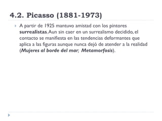 4.2. Picasso (1881-1973)
 A partir de 1925 mantuvo amistad con los pintores
surrealistas.Aun sin caer en un surrealismo decidido, el
contacto se manifiesta en las tendencias deformantes que
aplica a las figuras aunque nunca dejó de atender a la realidad
(Mujeres al borde del mar; Metamorfosis).
 