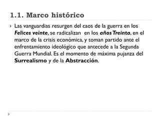 1.1. Marco histórico
 Las vanguardias resurgen del caos de la guerra en los
Felices veinte, se radicalizan en los añosTreinta, en el
marco de la crisis económica, y toman partido ante el
enfrentamiento ideológico que antecede a la Segunda
Guerra Mundial. Es el momento de máxima pujanza del
Surrealismo y de la Abstracción.
 