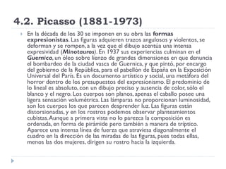 4.2. Picasso (1881-1973)
 En la década de los 30 se imponen en su obra las formas
expresionistas. Las figuras adquieren trazos angulosos y violentos, se
deforman y se rompen, a la vez que el dibujo acentúa una intensa
expresividad (Minotauros). En 1937 sus experiencias culminan en el
Guernica, un óleo sobre lienzo de grandes dimensiones en que denuncia
el bombardeo de la ciudad vasca de Guernica, y que pintó, por encargo
del gobierno de la República, para el pabellón de España en la Exposición
Universal del París. Es un documento artístico y social, una metáfora del
horror dentro de los presupuestos del expresionismo. El predominio de
lo lineal es absoluto, con un dibujo preciso y ausencia de color, sólo el
blanco y el negro. Los cuerpos son planos, apenas el caballo posee una
ligera sensación volumétrica. Las lámparas no proporcionan luminosidad,
son los cuerpos los que parecen desprender luz. Las figuras están
distorsionadas, y en los rostros podemos observar planteamientos
cubistas.Aunque a primera vista no lo parezca la composición es
ordenada, en forma de pirámide pero también a manera de tríptico.
Aparece una intensa línea de fuerza que atraviesa diagonalmente el
cuadro en la dirección de las miradas de las figuras, pues todas ellas,
menos las dos mujeres, dirigen su rostro hacia la izquierda.
 