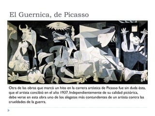 El Guernica, de Picasso
Otra de las obras que marcó un hito en la carrera artística de Picasso fue sin duda ésta,
que el artista concibió en el año 1937. Independientemente de su calidad pictórica,
debe verse en esta obra uno de los alegatos más contundentes de un artista contra las
crueldades de la guerra.
 