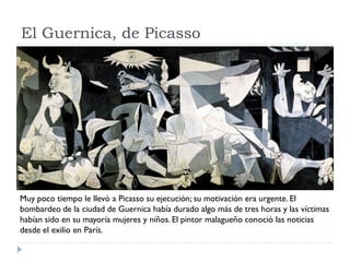 El Guernica, de Picasso
Muy poco tiempo le llevó a Picasso su ejecución; su motivación era urgente. El
bombardeo de la ciudad de Guernica había durado algo más de tres horas y las víctimas
habían sido en su mayoría mujeres y niños. El pintor malagueño conoció las noticias
desde el exilio en París.
 
