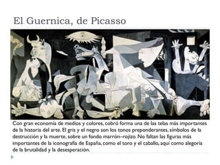 El Guernica, de Picasso
Con gran economía de medios y colores, cobró forma una de las telas más importantes
de la historia del arte. El gris y el negro son los tonos preponderantes,símbolos de la
destrucción y la muerte, sobre un fondo marrón–rojizo. No faltan las figuras más
importantes de la iconografía de España, como el toro y el caballo, aquí como alegoría
de la brutalidad y la desesperación.
 