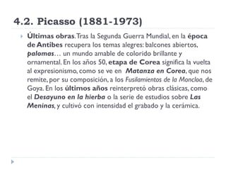 4.2. Picasso (1881-1973)
 Últimas obras.Tras la Segunda Guerra Mundial, en la época
de Antibes recupera los temas alegres: balcones abiertos,
palomas… un mundo amable de colorido brillante y
ornamental. En los años 50, etapa de Corea significa la vuelta
al expresionismo, como se ve en Matanza en Corea, que nos
remite, por su composición, a los Fusilamientos de la Moncloa, de
Goya. En los últimos años reinterpretó obras clásicas, como
el Desayuno en la hierba o la serie de estudios sobre Las
Meninas, y cultivó con intensidad el grabado y la cerámica.
 