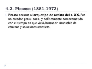 4.2. Picasso (1881-1973)
 Picasso encarna al arquetipo de artista del s. XX. Fue
un creador genial, social y políticamente comprometido
con el tiempo en que vivió, buscador incansable de
caminos y soluciones artísticas.
 