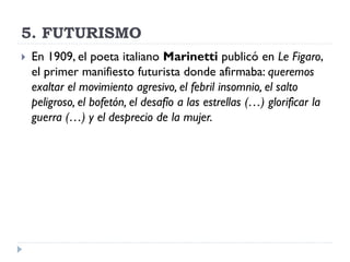 5. FUTURISMO
 En 1909, el poeta italiano Marinetti publicó en Le Figaro,
el primer manifiesto futurista donde afirmaba: queremos
exaltar el movimiento agresivo, el febril insomnio, el salto
peligroso, el bofetón, el desafío a las estrellas (…) glorificar la
guerra (…) y el desprecio de la mujer.
 