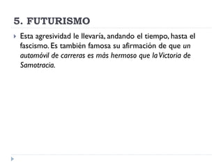 5. FUTURISMO
 Esta agresividad le llevaría, andando el tiempo, hasta el
fascismo. Es también famosa su afirmación de que un
automóvil de carreras es más hermoso que laVictoria de
Samotracia.
 