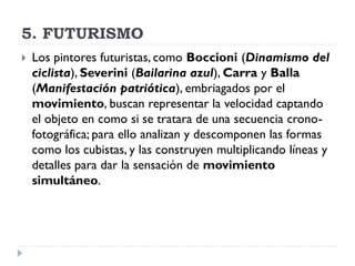 5. FUTURISMO
 Los pintores futuristas, como Boccioni (Dinamismo del
ciclista), Severini (Bailarina azul), Carra y Balla
(Manifestación patriótica), embriagados por el
movimiento, buscan representar la velocidad captando
el objeto en como si se tratara de una secuencia crono-
fotográfica; para ello analizan y descomponen las formas
como los cubistas, y las construyen multiplicando líneas y
detalles para dar la sensación de movimiento
simultáneo.
 