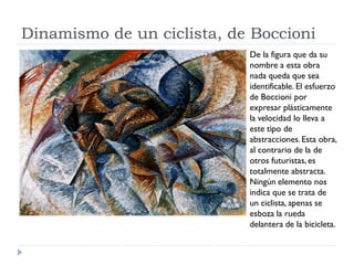 Dinamismo de un ciclista, de Boccioni
De la figura que da su
nombre a esta obra
nada queda que sea
identificable. El esfuerzo
de Boccioni por
expresar plásticamente
la velocidad lo lleva a
este tipo de
abstracciones.Esta obra,
al contrario de la de
otros futuristas, es
totalmente abstracta.
Ningún elemento nos
indica que se trata de
un ciclista, apenas se
esboza la rueda
delantera de la bicicleta.
 