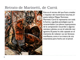 Retrato de Marinetti, de Carrá
Este es el retrato del que fuera creador
e impulsor del movimiento futurista, el
poeta italiano Filippo Tommaso
Marinetti. Carrá lo representa con toda
la fuerza y agudeza psicológica que lo
caracterizaban.Los planos superpuestos
de la composición recuerdan a algunos
retratos cubistas, no así el colorido casi
agresivo. El poeta ha sido captado en el
momento de redactar sus tan famosos
manifiestos, como si se tratara de una
instantánea pero hecha con el pincel.
 