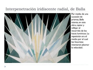 Interpenetración iridiscente radial, de Balla
Por medio de una
sucesión de
prismas, Balla
intenta, en esta
obra, captar y
reflejar el
recorrido de los
haces lumínicos. La
repetición era el
medio por el cual
los futuristas
intentaron plasmar
la velocidad.
 