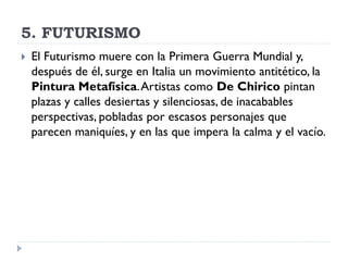 5. FUTURISMO
 El Futurismo muere con la Primera Guerra Mundial y,
después de él, surge en Italia un movimiento antitético, la
Pintura Metafísica.Artistas como De Chirico pintan
plazas y calles desiertas y silenciosas, de inacabables
perspectivas, pobladas por escasos personajes que
parecen maniquíes, y en las que impera la calma y el vacío.
 