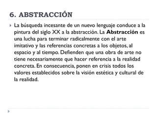 6. ABSTRACCIÓN
 La búsqueda incesante de un nuevo lenguaje conduce a la
pintura del siglo XX a la abstracción. La Abstracción es
una lucha para terminar radicalmente con el arte
imitativo y las referencias concretas a los objetos, al
espacio y al tiempo. Defienden que una obra de arte no
tiene necesariamente que hacer referencia a la realidad
concreta. En consecuencia, ponen en crisis todos los
valores establecidos sobre la visión estética y cultural de
la realidad.
 